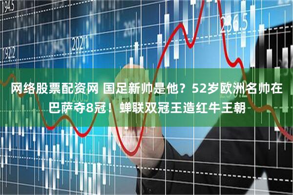 网络股票配资网 国足新帅是他？52岁欧洲名帅在巴萨夺8冠！蝉联双冠王造红牛王朝