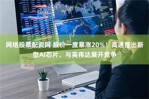 网络股票配资网 股价一度暴涨20%！高通推出新型AI芯片，与英伟达展开竞争