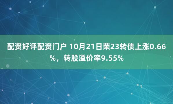 配资好评配资门户 10月21日荣23转债上涨0.66%，转股溢价率9.55%