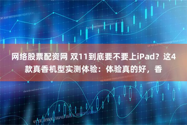 网络股票配资网 双11到底要不要上iPad？这4款真香机型实测体验：体验真的好，香