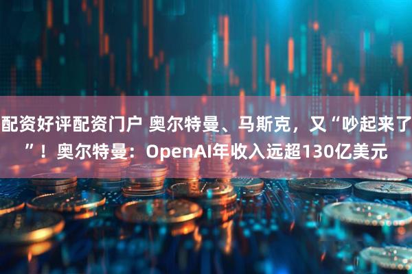 配资好评配资门户 奥尔特曼、马斯克，又“吵起来了”！奥尔特曼：OpenAI年收入远超130亿美元