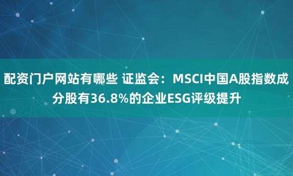 配资门户网站有哪些 证监会：MSCI中国A股指数成分股有36.8%的企业ESG评级提升
