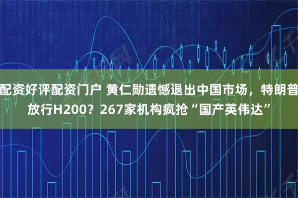 配资好评配资门户 黄仁勋遗憾退出中国市场，特朗普放行H200？267家机构疯抢“国产英伟达”