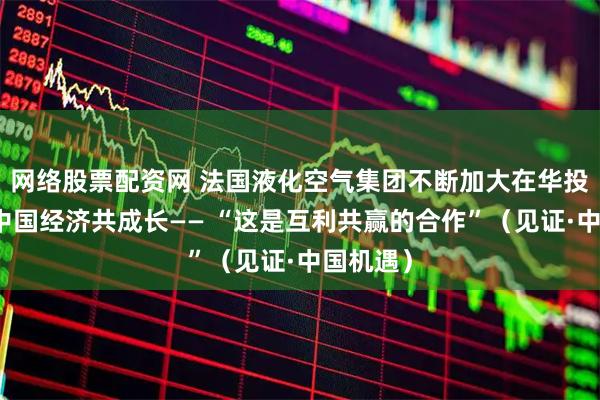 网络股票配资网 法国液化空气集团不断加大在华投资，与中国经济共成长—— “这是互利共赢的合作”（见证·中国机遇）