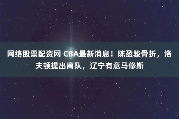 网络股票配资网 CBA最新消息！陈盈骏骨折，洛夫顿提出离队，辽宁有意马修斯