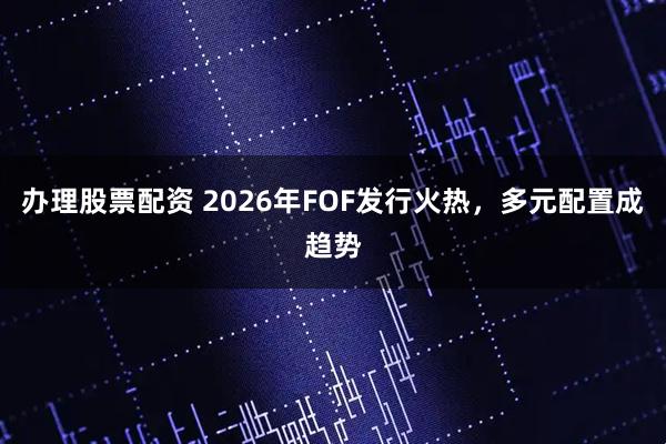 办理股票配资 2026年FOF发行火热，多元配置成趋势