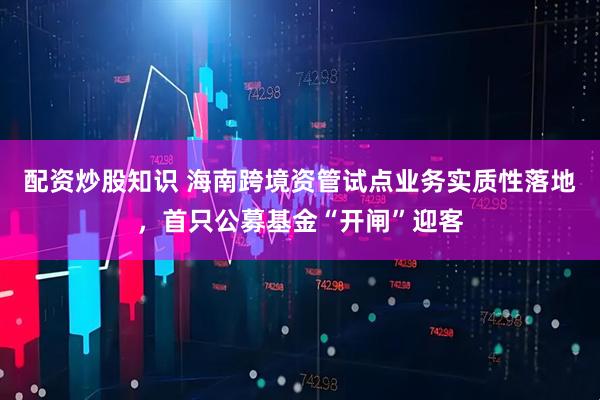 配资炒股知识 海南跨境资管试点业务实质性落地，首只公募基金“开闸”迎客