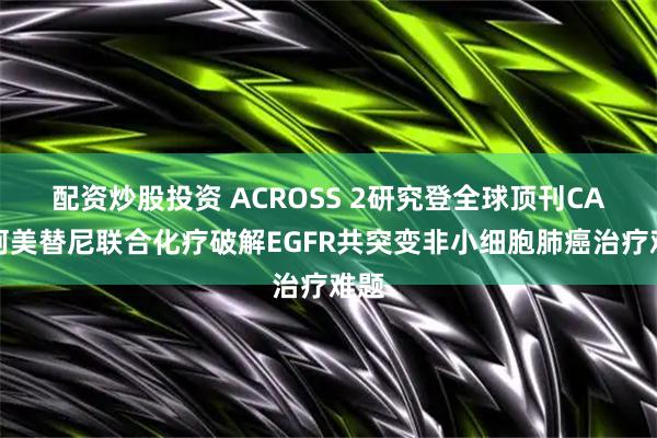 配资炒股投资 ACROSS 2研究登全球顶刊CA！阿美替尼联合化疗破解EGFR共突变非小细胞肺癌治疗难题