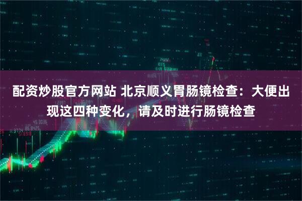 配资炒股官方网站 北京顺义胃肠镜检查：大便出现这四种变化，请及时进行肠镜检查