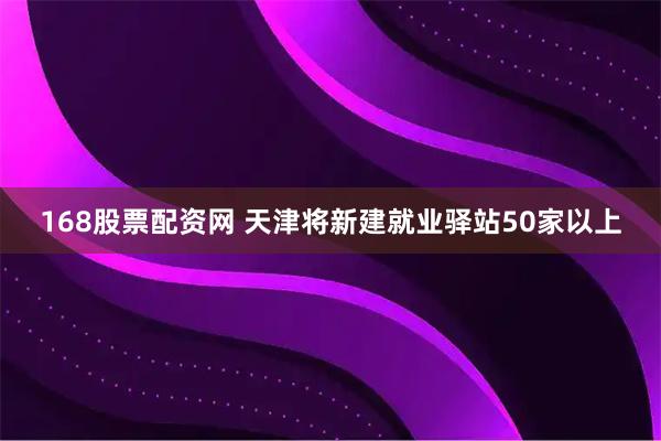 168股票配资网 天津将新建就业驿站50家以上